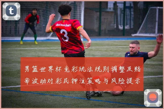 男篮世界杯竞彩玩法规则调整及赔率波动对彩民押注策略与风险提示