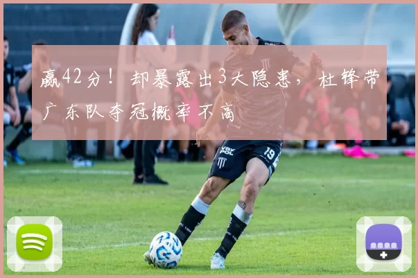 赢42分!却暴露出3大隐患,杜锋带广东队夺冠概率不高