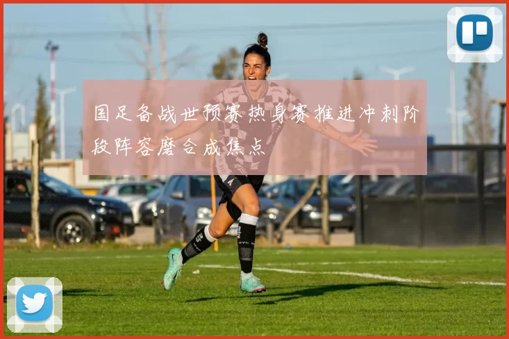 国足备战世预赛热身赛推进冲刺阶段阵容磨合成焦点