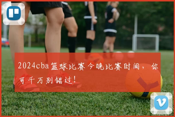 2024cba篮球比赛今晚比赛时间，你可千万别错过！