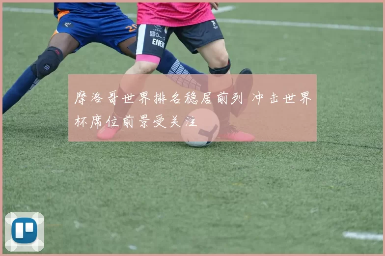 摩洛哥世界排名稳居前列 冲击世界杯席位前景受关注