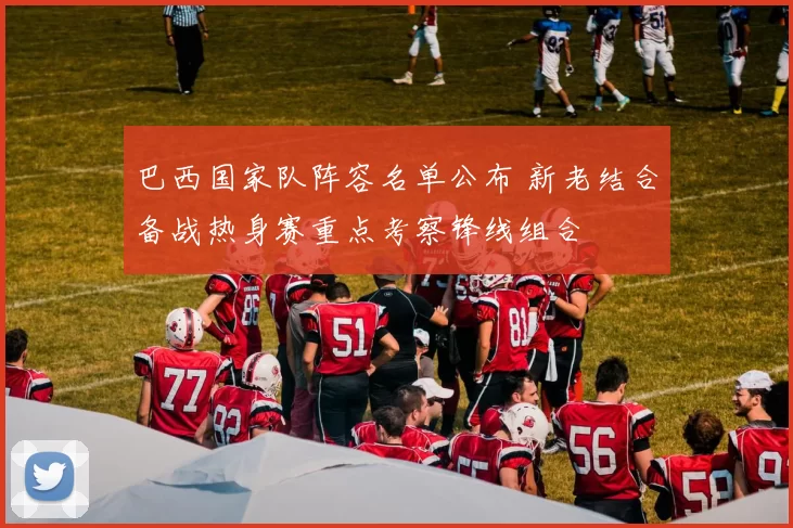 巴西国家队阵容名单公布 新老结合备战热身赛重点考察锋线组合