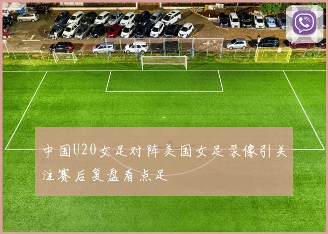 中国U20女足对阵美国女足录像引关注赛后复盘看点足