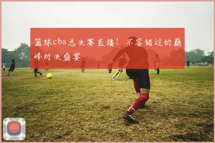 篮球cba总决赛直播！不容错过的巅峰对决盛宴