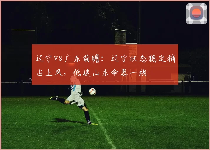 辽宁vs广东前瞻：辽宁状态稳定稍占上风，低迷山东命悬一线
