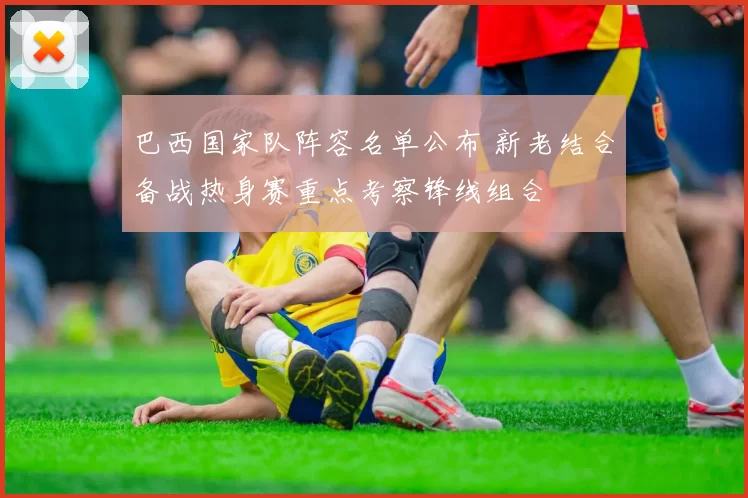 巴西国家队阵容名单公布 新老结合备战热身赛重点考察锋线组合