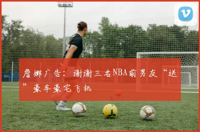 詹娜广告：谢谢三名NBA前男友“送”豪车豪宅飞机