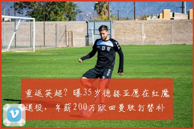 重返英超?曝35岁德赫亚愿在红魔退役,年薪200万欧回曼联打替补
