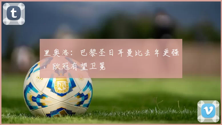 里奥洛：巴黎圣日耳曼比去年更强，欧冠有望卫冕