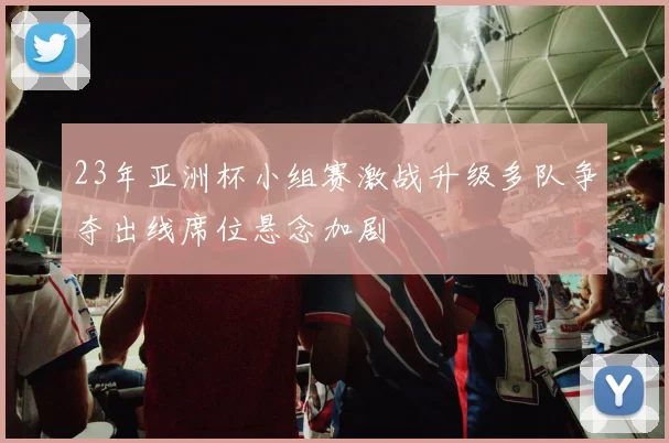 23年亚洲杯小组赛激战升级多队争夺出线席位悬念加剧