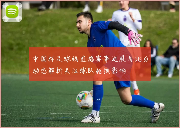 中国杯足球线直播赛事进展与比分动态解析关注球队轮换影响