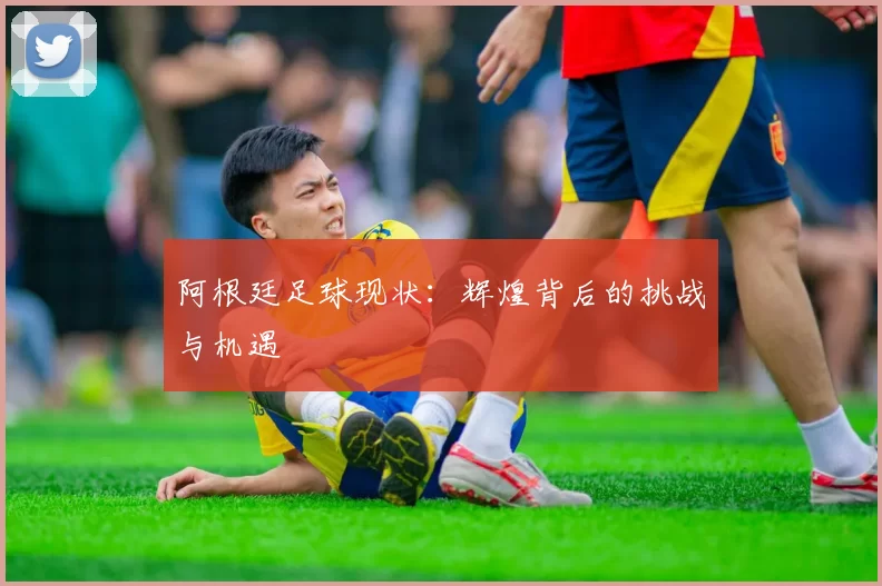 阿根廷足球现状:辉煌背后的挑战与机遇