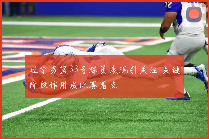 辽宁男篮33号球员表现引关注 关键阶段作用成比赛看点