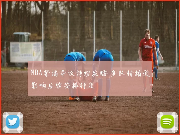 NBA禁播争议持续发酵 多队转播受影响后续安排待定