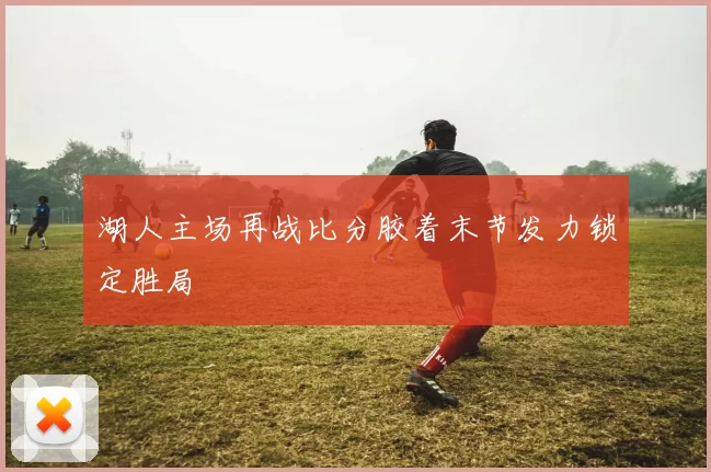 湖人主场再战比分胶着末节发力锁定胜局