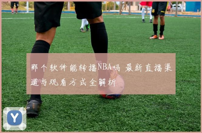 那个软件能转播NBA吗 最新直播渠道与观看方式全解析