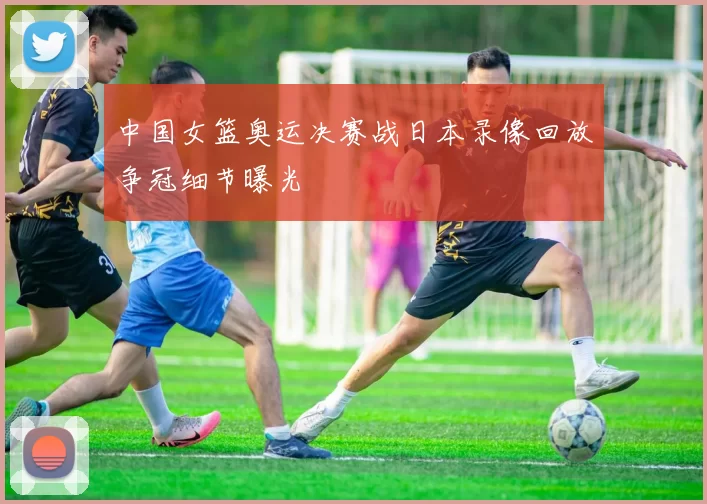 中国女篮奥运决赛战日本录像回放争冠细节曝光