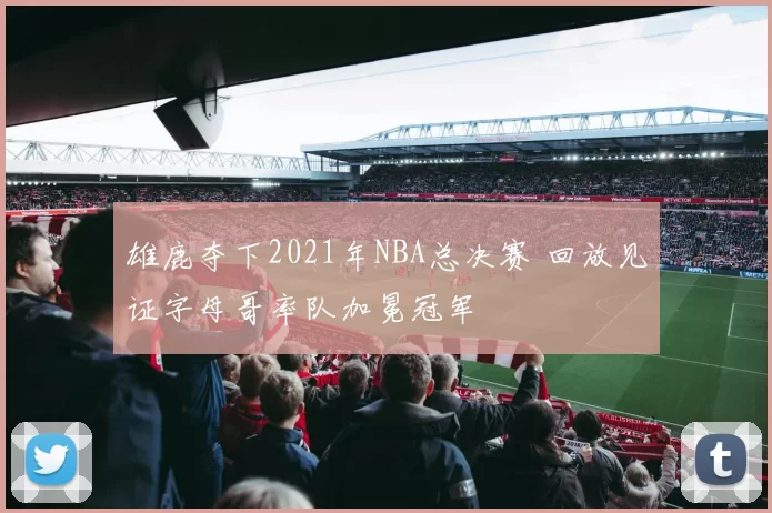 雄鹿夺下2021年NBA总决赛 回放见证字母哥率队加冕冠军