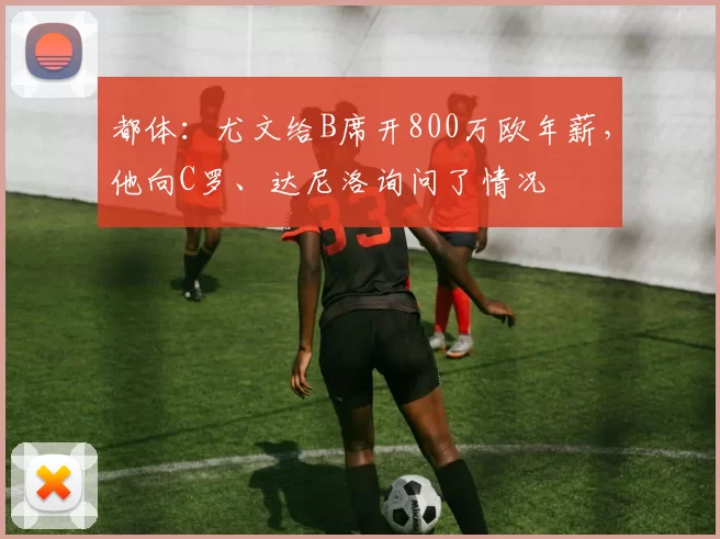 都体:尤文给B席开800万欧年薪,他向C罗、达尼洛询问了情况