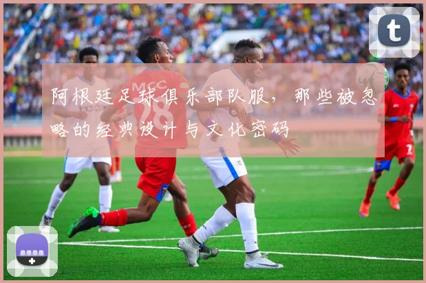 阿根廷足球俱乐部队服,那些被忽略的经典设计与文化密码