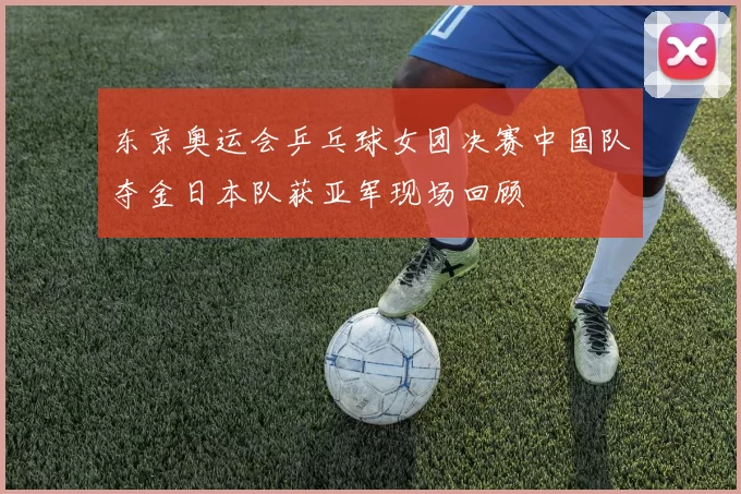 东京奥运会乒乓球女团决赛中国队夺金日本队获亚军现场回顾