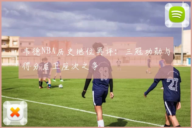 韦德NBA历史地位再评:三冠功勋与得分后卫座次之争