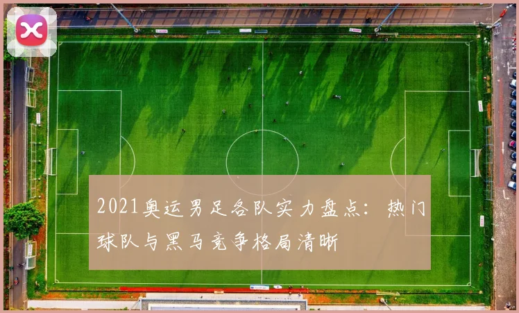 2021奥运男足各队实力盘点:热门球队与黑马竞争格局清晰