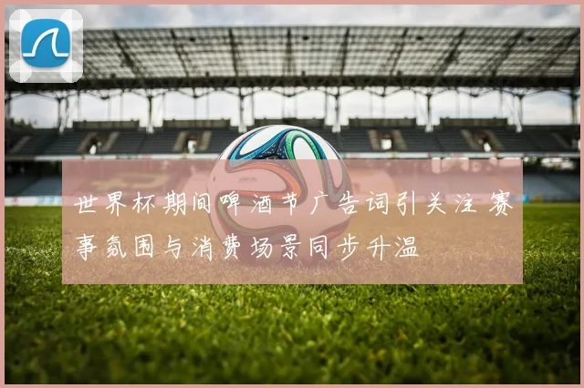 世界杯期间啤酒节广告词引关注 赛事氛围与消费场景同步升温