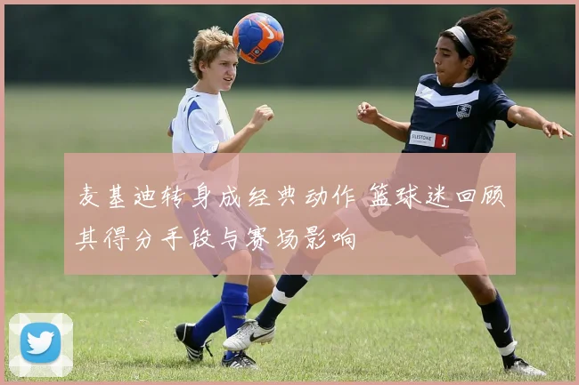 麦基迪转身成经典动作 篮球迷回顾其得分手段与赛场影响