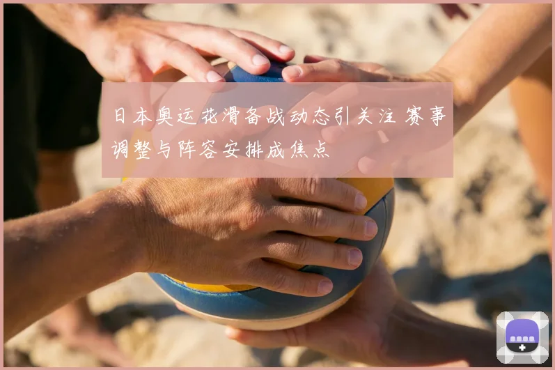 日本奥运花滑备战动态引关注 赛事调整与阵容安排成焦点