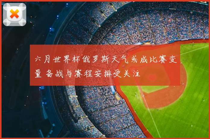 六月世界杯俄罗斯天气或成比赛变量 备战与赛程安排受关注