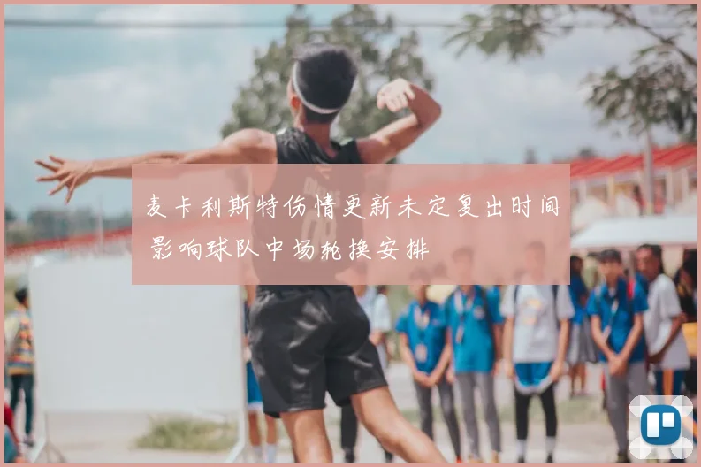 麦卡利斯特伤情更新未定复出时间 影响球队中场轮换安排