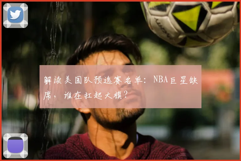 解读美国队预选赛名单：NBA巨星缺席，谁在扛起大旗？