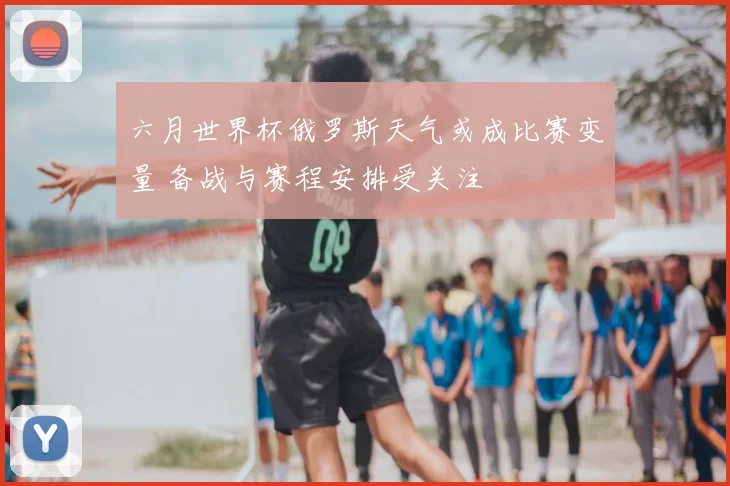 六月世界杯俄罗斯天气或成比赛变量 备战与赛程安排受关注