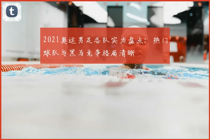 2021奥运男足各队实力盘点：热门球队与黑马竞争格局清晰