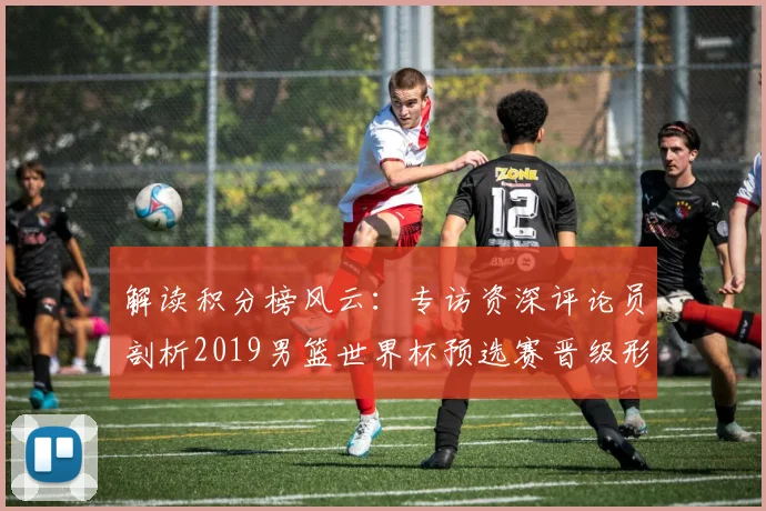 解读积分榜风云：专访资深评论员剖析2019男篮世界杯预选赛晋级形势