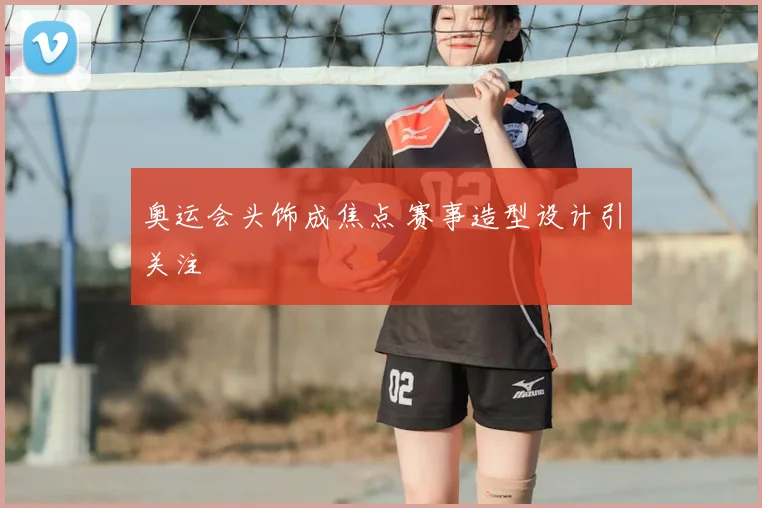 奥运会头饰成焦点 赛事造型设计引关注
